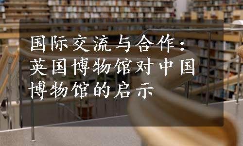 国际交流与合作：英国博物馆对中国博物馆的启示