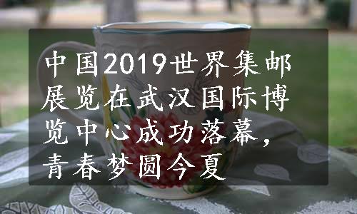 中国2019世界集邮展览在武汉国际博览中心成功落幕，青春梦圆今夏