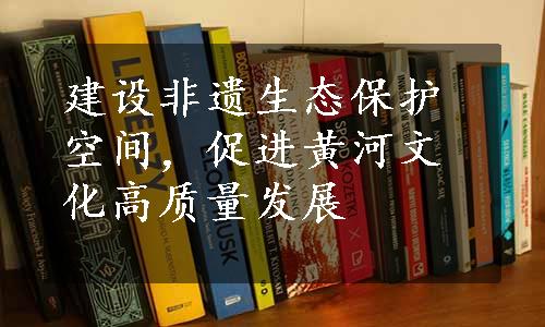 建设非遗生态保护空间，促进黄河文化高质量发展