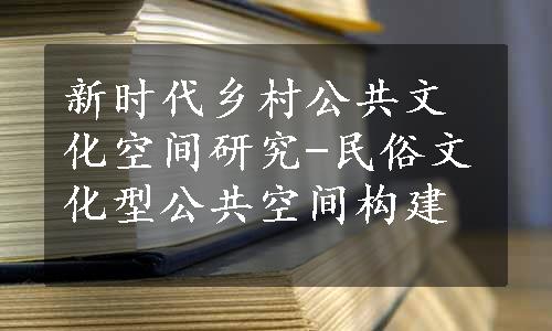 新时代乡村公共文化空间研究-民俗文化型公共空间构建