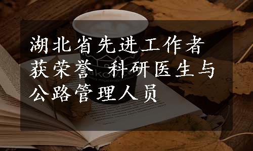 湖北省先进工作者获荣誉 科研医生与公路管理人员