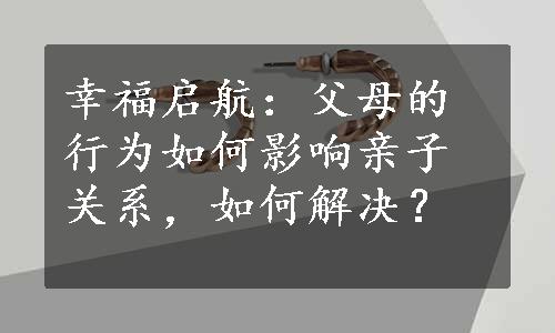 幸福启航：父母的行为如何影响亲子关系，如何解决？