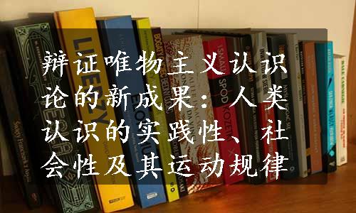 辩证唯物主义认识论的新成果：人类认识的实践性、社会性及其运动规律