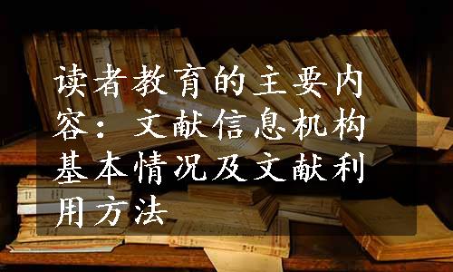 读者教育的主要内容：文献信息机构基本情况及文献利用方法