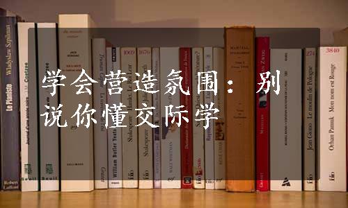 学会营造氛围：别说你懂交际学