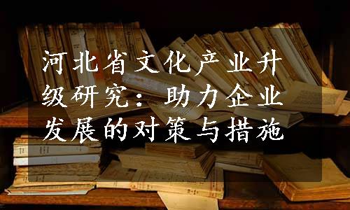 河北省文化产业升级研究：助力企业发展的对策与措施