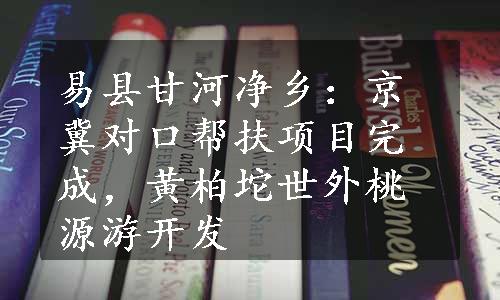 易县甘河净乡：京冀对口帮扶项目完成，黄柏坨世外桃源游开发