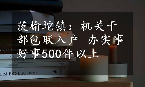 茨榆坨镇：机关干部包联入户 办实事好事500件以上