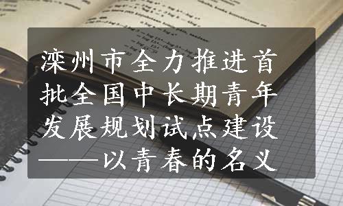 滦州市全力推进首批全国中长期青年发展规划试点建设——以青春的名义