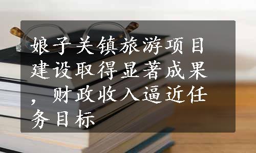 娘子关镇旅游项目建设取得显著成果，财政收入逼近任务目标