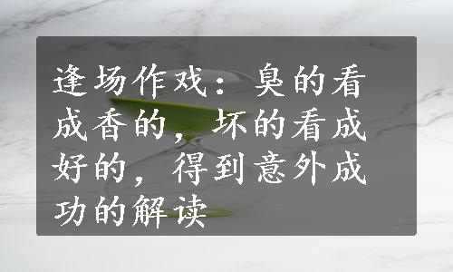 逢场作戏：臭的看成香的，坏的看成好的，得到意外成功的解读