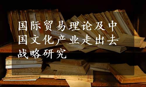 国际贸易理论及中国文化产业走出去战略研究