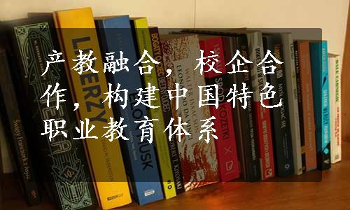 产教融合，校企合作，构建中国特色职业教育体系