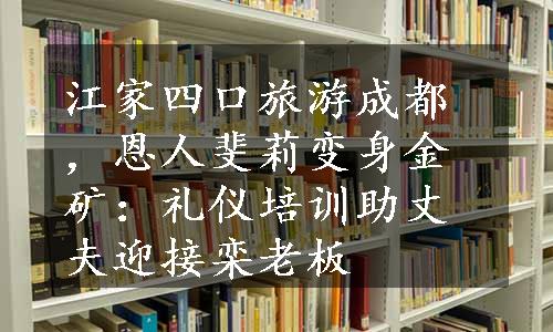 江家四口旅游成都，恩人斐莉变身金矿：礼仪培训助丈夫迎接栾老板