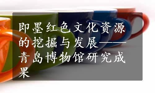 即墨红色文化资源的挖掘与发展——青岛博物馆研究成果