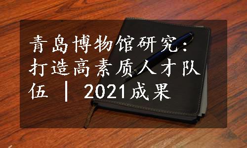 青岛博物馆研究: 打造高素质人才队伍 | 2021成果