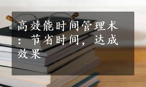 高效能时间管理术：节省时间，达成效果