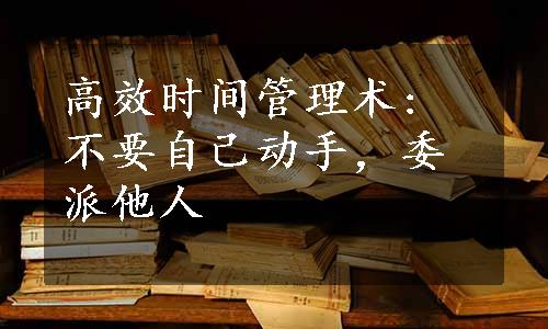 高效时间管理术: 不要自己动手，委派他人