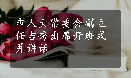 市人大常委会副主任吉秀出席开班式并讲话