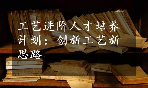 工艺进阶人才培养计划：创新工艺新思路