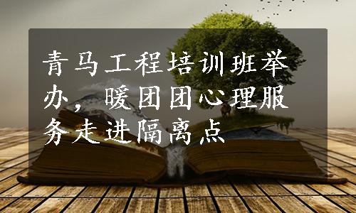 青马工程培训班举办，暖团团心理服务走进隔离点