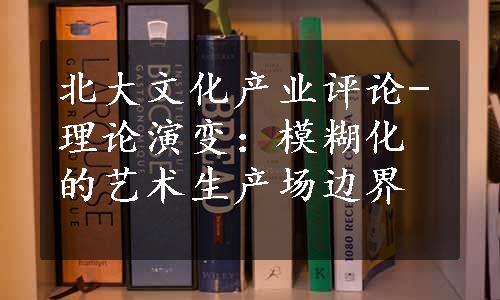 北大文化产业评论-理论演变：模糊化的艺术生产场边界