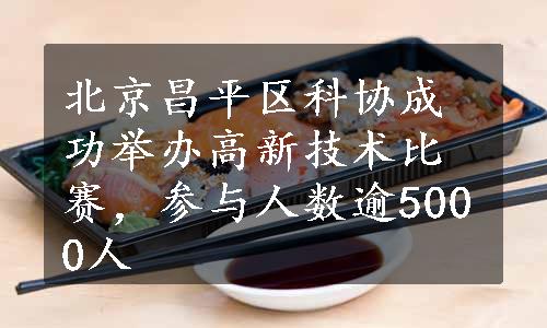 北京昌平区科协成功举办高新技术比赛，参与人数逾5000人