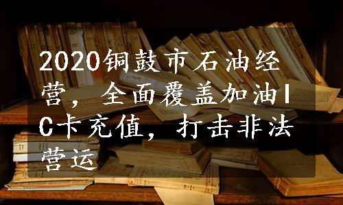 2020铜鼓市石油经营，全面覆盖加油IC卡充值，打击非法营运