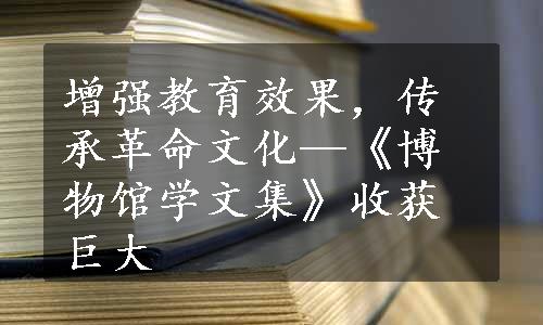 增强教育效果，传承革命文化—《博物馆学文集》收获巨大