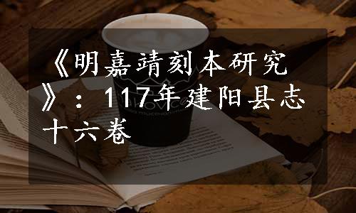 《明嘉靖刻本研究》：117年建阳县志十六卷