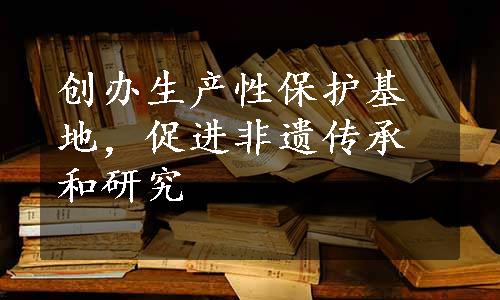 创办生产性保护基地，促进非遗传承和研究