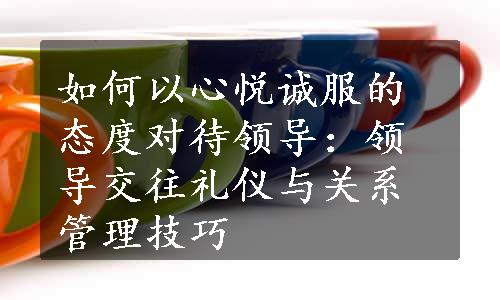 如何以心悦诚服的态度对待领导：领导交往礼仪与关系管理技巧