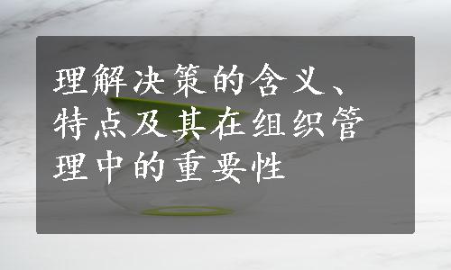 理解决策的含义、特点及其在组织管理中的重要性