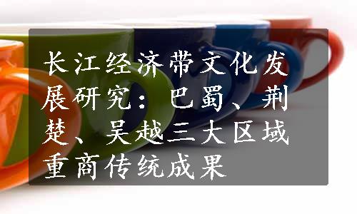 长江经济带文化发展研究：巴蜀、荆楚、吴越三大区域重商传统成果
