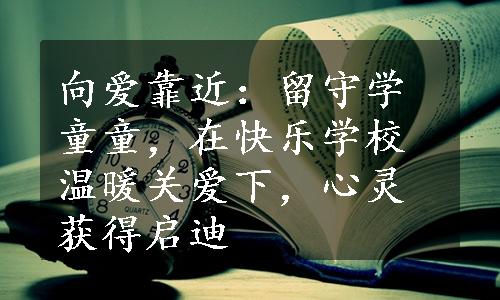 向爱靠近：留守学童童，在快乐学校温暖关爱下，心灵获得启迪