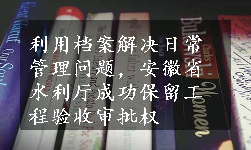 利用档案解决日常管理问题，安徽省水利厅成功保留工程验收审批权