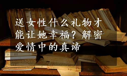 送女性什么礼物才能让她幸福？解密爱情中的真谛