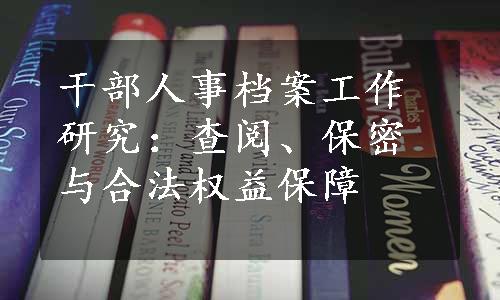 干部人事档案工作研究：查阅、保密与合法权益保障