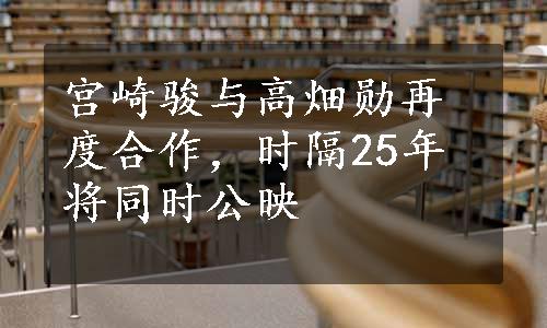 宫崎骏与高畑勋再度合作，时隔25年将同时公映