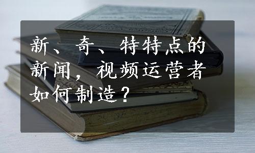 新、奇、特特点的新闻，视频运营者如何制造？