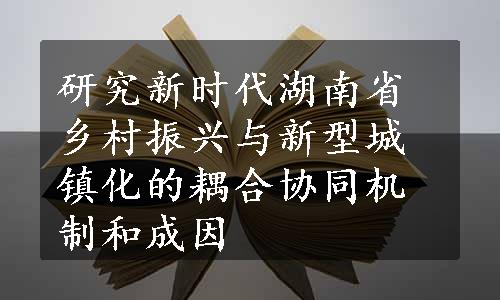 研究新时代湖南省乡村振兴与新型城镇化的耦合协同机制和成因