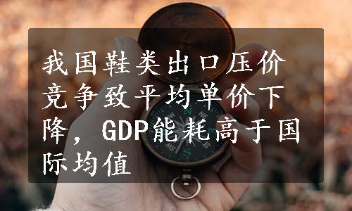 我国鞋类出口压价竞争致平均单价下降，GDP能耗高于国际均值