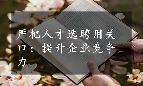 严把人才选聘用关口：提升企业竞争力