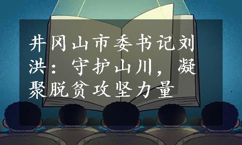 井冈山市委书记刘洪：守护山川，凝聚脱贫攻坚力量