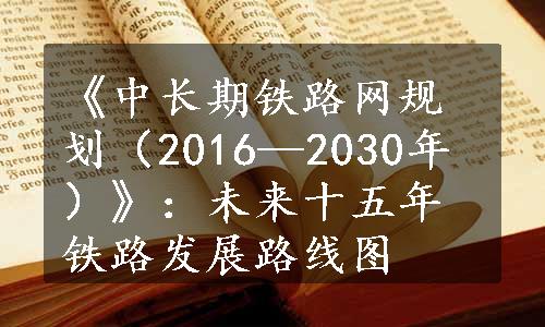 《中长期铁路网规划（2016—2030年）》：未来十五年铁路发展路线图