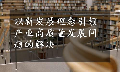 以新发展理念引领产业高质量发展问题的解决