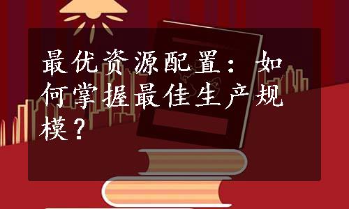 最优资源配置：如何掌握最佳生产规模？