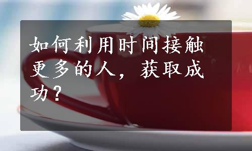 如何利用时间接触更多的人，获取成功？