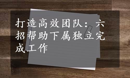 打造高效团队：六招帮助下属独立完成工作