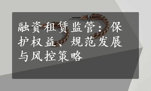 融资租赁监管：保护权益、规范发展与风控策略